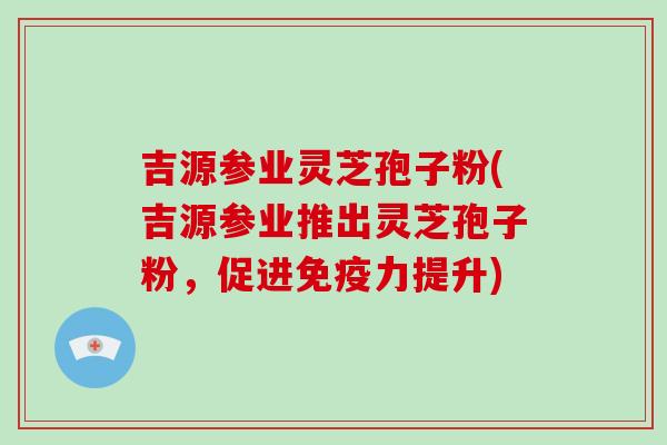 吉源参业灵芝孢子粉(吉源参业推出灵芝孢子粉，促进免疫力提升)-第1张图片-破壁灵芝孢子粉研究指南