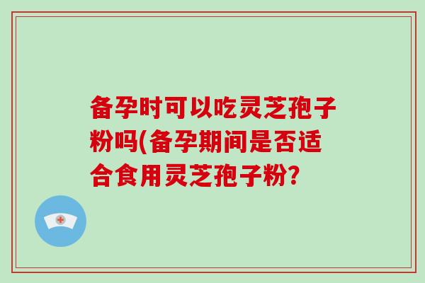 备孕时可以吃灵芝孢子粉吗(备孕期间是否适合食用灵芝孢子粉?-第1张图片-破壁灵芝孢子粉研究指南 备孕时可以吃灵芝孢子粉吗(备孕期间是否适合食用灵芝孢子粉?-第1张图片-破壁灵芝孢子粉研究指南