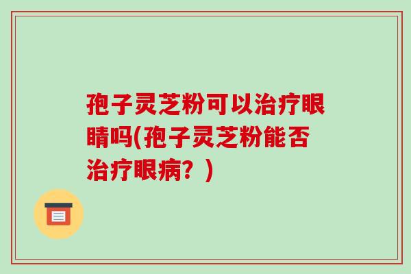 孢子灵芝粉可以治疗眼睛吗(孢子灵芝粉能否治疗眼病?)-第1张图片-破壁灵芝孢子粉研究指南 孢子灵芝粉可以治疗眼睛吗(孢子灵芝粉能否治疗眼病?)-第1张图片-破壁灵芝孢子粉研究指南