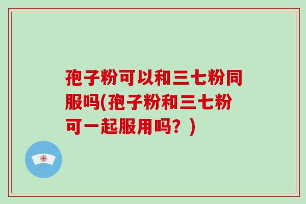 孢子粉可以和三七粉同服吗(孢子粉和三七粉可一起服用吗?)-第1张图片-破壁灵芝孢子粉研究指南 孢子粉可以和三七粉同服吗(孢子粉和三七粉可一起服用吗?)-第1张图片-破壁灵芝孢子粉研究指南