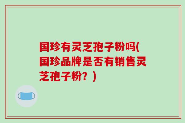 国珍有灵芝孢子粉吗(国珍品牌是否有销售灵芝孢子粉?)-第1张图片-破壁灵芝孢子粉研究指南 国珍有灵芝孢子粉吗(国珍品牌是否有销售灵芝孢子粉?)-第1张图片-破壁灵芝孢子粉研究指南