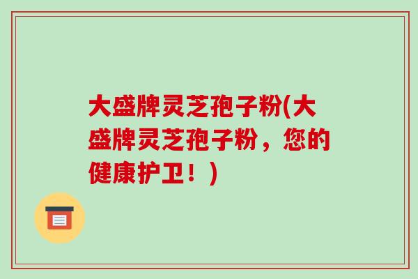 大盛牌灵芝孢子粉(大盛牌灵芝孢子粉,您的健康护卫!)-第1张图片-破壁灵芝孢子粉研究指南 大盛牌灵芝孢子粉(大盛牌灵芝孢子粉,您的健康护卫!)-第1张图片-破壁灵芝孢子粉研究指南