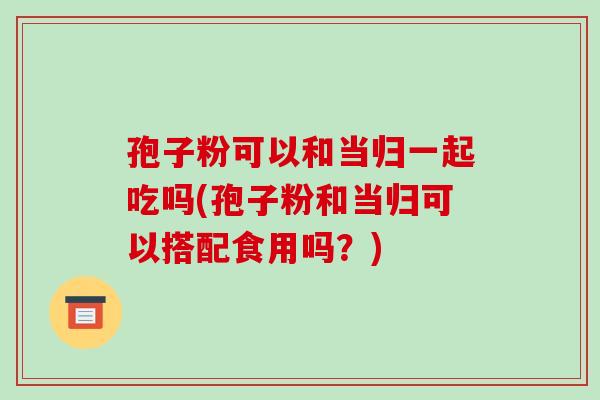 孢子粉可以和当归一起吃吗(孢子粉和当归可以搭配食用吗?)-第1张图片-破壁灵芝孢子粉研究指南 孢子粉可以和当归一起吃吗(孢子粉和当归可以搭配食用吗?)-第1张图片-破壁灵芝孢子粉研究指南