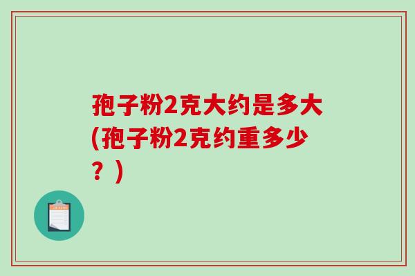 孢子粉2克大约是多大(孢子粉2克约重多少?)-第1张图片-破壁灵芝孢子粉研究指南 孢子粉2克大约是多大(孢子粉2克约重多少?)-第1张图片-破壁灵芝孢子粉研究指南