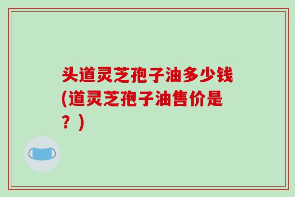 头道灵芝孢子油多少钱(道灵芝孢子油售价是?)-第1张图片-破壁灵芝孢子粉研究指南 头道灵芝孢子油多少钱(道灵芝孢子油售价是?)-第1张图片-破壁灵芝孢子粉研究指南