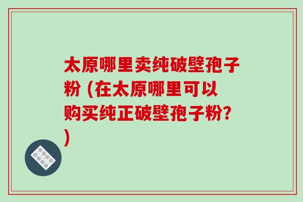 太原哪里卖纯破壁孢子粉 (在太原哪里可以购买纯正破壁孢子粉？)-第1张图片-破壁灵芝孢子粉研究指南