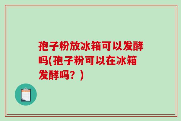 孢子粉放冰箱可以发酵吗(孢子粉可以在冰箱发酵吗?)-第1张图片-破壁灵芝孢子粉研究指南 孢子粉放冰箱可以发酵吗(孢子粉可以在冰箱发酵吗?)-第1张图片-破壁灵芝孢子粉研究指南