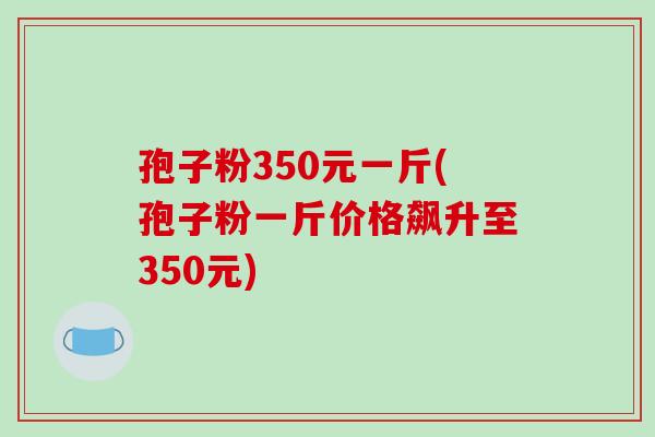孢子粉350元一斤(孢子粉一斤价格飙升至350元)-第1张图片-破壁灵芝孢子粉研究指南 孢子粉350元一斤(孢子粉一斤价格飙升至350元)-第1张图片-破壁灵芝孢子粉研究指南