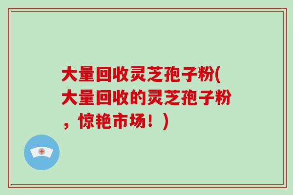 大量回收灵芝孢子粉(大量回收的灵芝孢子粉,惊艳市场!)-第1张图片-破壁灵芝孢子粉研究指南 大量回收灵芝孢子粉(大量回收的灵芝孢子粉,惊艳市场!)-第1张图片-破壁灵芝孢子粉研究指南