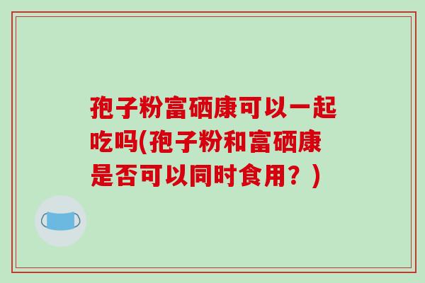 孢子粉富硒康可以一起吃吗(孢子粉和富硒康是否可以同时食用？)-第1张图片-破壁灵芝孢子粉研究指南