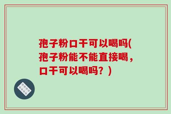 孢子粉口干可以喝吗(孢子粉能不能直接喝,口干可以喝吗?)-第1张图片-破壁灵芝孢子粉研究指南 孢子粉口干可以喝吗(孢子粉能不能直接喝,口干可以喝吗?)-第1张图片-破壁灵芝孢子粉研究指南