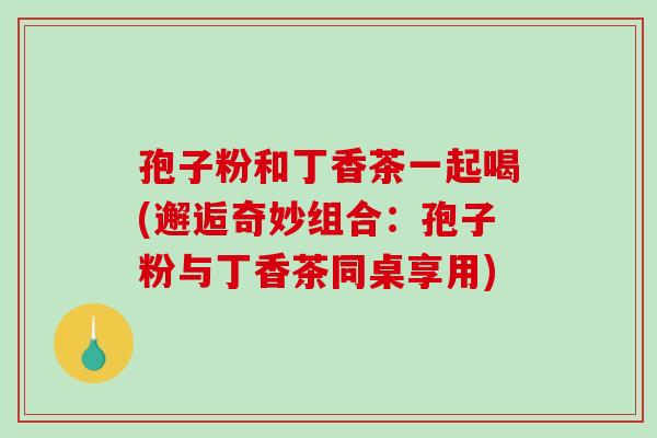 孢子粉和丁香茶一起喝(邂逅奇妙组合:孢子粉与丁香茶同桌享用)-第1张图片-破壁灵芝孢子粉研究指南 孢子粉和丁香茶一起喝(邂逅奇妙组合:孢子粉与丁香茶同桌享用)-第1张图片-破壁灵芝孢子粉研究指南