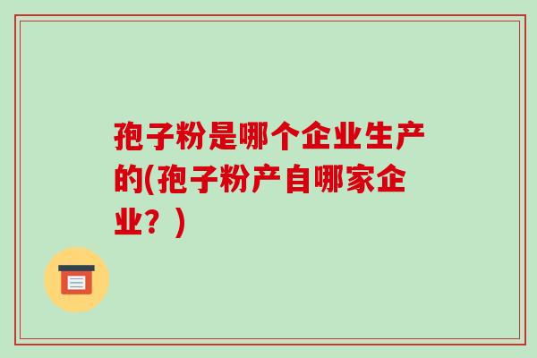 孢子粉是哪个企业生产的(孢子粉产自哪家企业？)-第1张图片-破壁灵芝孢子粉研究指南