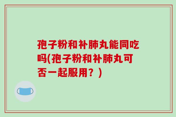 孢子粉和补肺丸能同吃吗(孢子粉和补肺丸可否一起服用?)-第1张图片-破壁灵芝孢子粉研究指南 孢子粉和补肺丸能同吃吗(孢子粉和补肺丸可否一起服用?)-第1张图片-破壁灵芝孢子粉研究指南