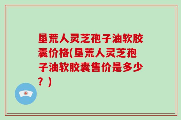 垦荒人灵芝孢子油软胶囊价格(垦荒人灵芝孢子油软胶囊售价是多少?)-第1张图片-破壁灵芝孢子粉研究指南 垦荒人灵芝孢子油软胶囊价格(垦荒人灵芝孢子油软胶囊售价是多少?)-第1张图片-破壁灵芝孢子粉研究指南