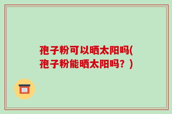 孢子粉可以晒太阳吗(孢子粉能晒太阳吗?)-第1张图片-破壁灵芝孢子粉研究指南 孢子粉可以晒太阳吗(孢子粉能晒太阳吗?)-第1张图片-破壁灵芝孢子粉研究指南