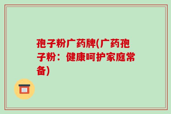 孢子粉广药牌(广药孢子粉：健康呵护家庭常备)-第1张图片-破壁灵芝孢子粉研究指南