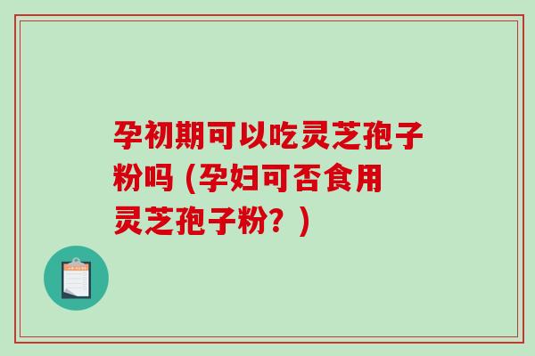 孕初期可以吃灵芝孢子粉吗 (孕妇可否食用灵芝孢子粉？)-第1张图片-破壁灵芝孢子粉研究指南