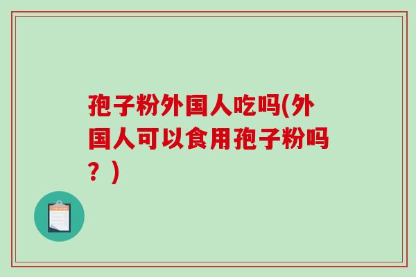 孢子粉外国人吃吗(外国人可以食用孢子粉吗?)-第1张图片-破壁灵芝孢子粉研究指南 孢子粉外国人吃吗(外国人可以食用孢子粉吗?)-第1张图片-破壁灵芝孢子粉研究指南