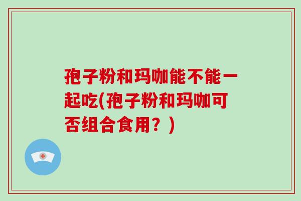 孢子粉和玛咖能不能一起吃(孢子粉和玛咖可否组合食用?)-第1张图片-破壁灵芝孢子粉研究指南 孢子粉和玛咖能不能一起吃(孢子粉和玛咖可否组合食用?)-第1张图片-破壁灵芝孢子粉研究指南