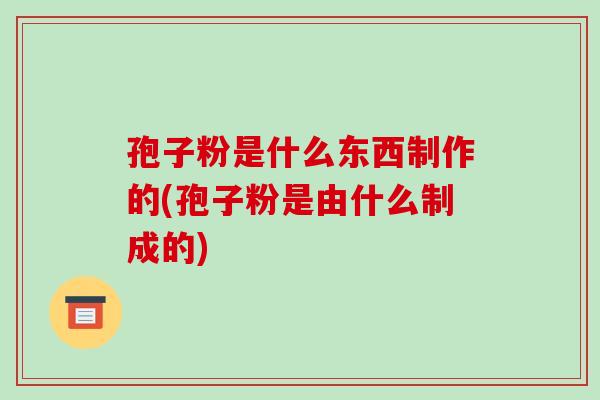 孢子粉是什么东西制作的(孢子粉是由什么制成的)-第1张图片-破壁灵芝孢子粉研究指南 孢子粉是什么东西制作的(孢子粉是由什么制成的)-第1张图片-破壁灵芝孢子粉研究指南