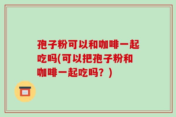孢子粉可以和咖啡一起吃吗(可以把孢子粉和咖啡一起吃吗？)-第1张图片-破壁灵芝孢子粉研究指南