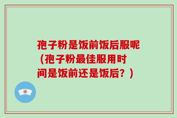 孢子粉是饭前饭后服呢 (孢子粉最佳服用时间是饭前还是饭后？)-第1张图片-破壁灵芝孢子粉研究指南