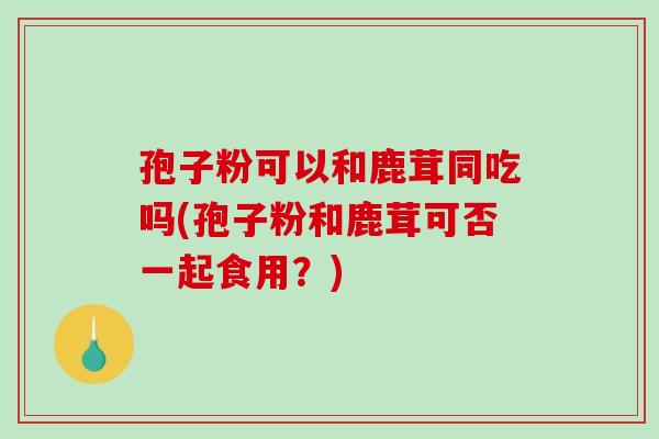孢子粉可以和鹿茸同吃吗(孢子粉和鹿茸可否一起食用？)-第1张图片-破壁灵芝孢子粉研究指南