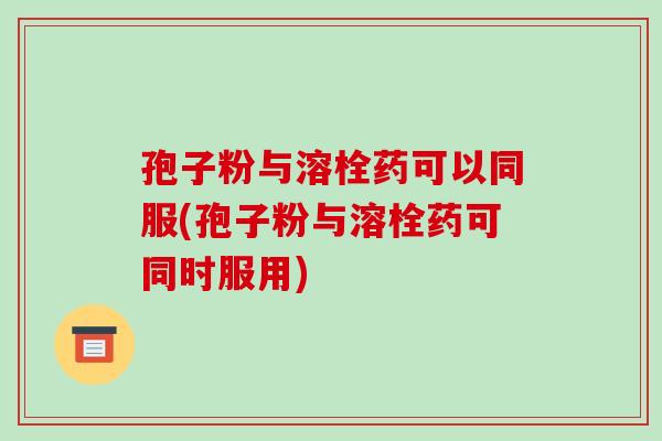 孢子粉与溶栓药可以同服(孢子粉与溶栓药可同时服用)-第1张图片-破壁灵芝孢子粉研究指南 孢子粉与溶栓药可以同服(孢子粉与溶栓药可同时服用)-第1张图片-破壁灵芝孢子粉研究指南