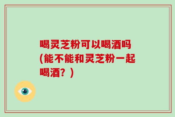 喝灵芝粉可以喝酒吗 (能不能和灵芝粉一起喝酒？)-第1张图片-破壁灵芝孢子粉研究指南