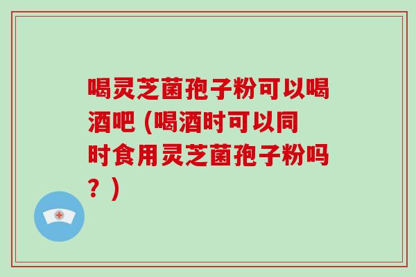 喝灵芝菌孢子粉可以喝酒吧 (喝酒时可以同时食用灵芝菌孢子粉吗？)-第1张图片-破壁灵芝孢子粉研究指南