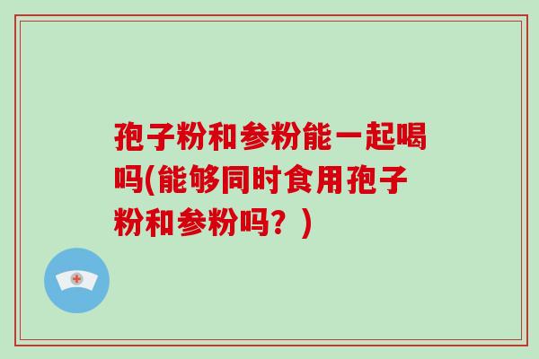 孢子粉和参粉能一起喝吗(能够同时食用孢子粉和参粉吗?)-第1张图片-破壁灵芝孢子粉研究指南 孢子粉和参粉能一起喝吗(能够同时食用孢子粉和参粉吗?)-第1张图片-破壁灵芝孢子粉研究指南