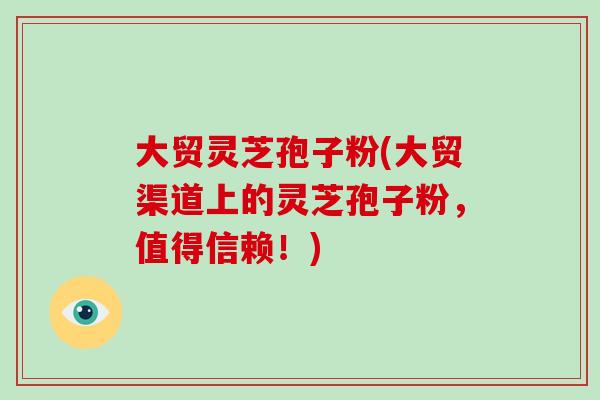 大贸灵芝孢子粉(大贸渠道上的灵芝孢子粉,值得信赖!)-第1张图片-破壁灵芝孢子粉研究指南 大贸灵芝孢子粉(大贸渠道上的灵芝孢子粉,值得信赖!)-第1张图片-破壁灵芝孢子粉研究指南