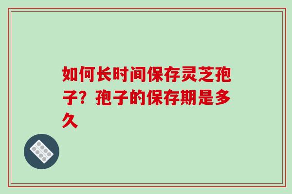 如何长时间保存灵芝孢子？孢子的保存期是多久-第1张图片-破壁灵芝孢子粉研究指南