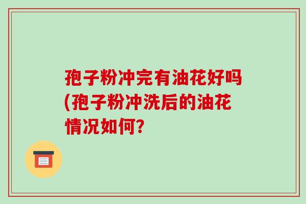 孢子粉冲完有油花好吗(孢子粉冲洗后的油花情况如何？-第1张图片-破壁灵芝孢子粉研究指南