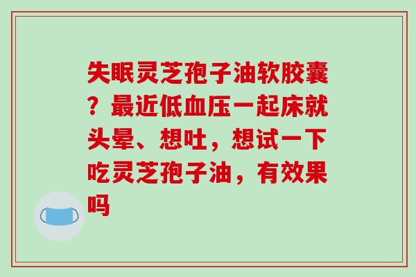 失眠灵芝孢子油软胶囊？最近低血压一起床就头晕、想吐，想试一下吃灵芝孢子油，有效果吗-第1张图片-破壁灵芝孢子粉研究指南