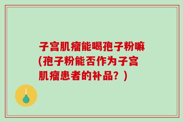 子宫肌瘤能喝孢子粉嘛(孢子粉能否作为子宫肌瘤患者的补品?)-第1张图片-破壁灵芝孢子粉研究指南 子宫肌瘤能喝孢子粉嘛(孢子粉能否作为子宫肌瘤患者的补品?)-第1张图片-破壁灵芝孢子粉研究指南