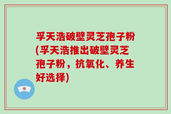 孚天浩破壁灵芝孢子粉(孚天浩推出破壁灵芝孢子粉,抗氧化、养生好选择)-第1张图片-破壁灵芝孢子粉研究指南 孚天浩破壁灵芝孢子粉(孚天浩推出破壁灵芝孢子粉,抗氧化、养生好选择)-第1张图片-破壁灵芝孢子粉研究指南