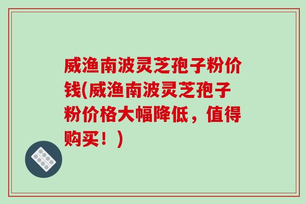 威渔南波灵芝孢子粉价钱(威渔南波灵芝孢子粉价格大幅降低,值得购买!)-第1张图片-破壁灵芝孢子粉研究指南 威渔南波灵芝孢子粉价钱(威渔南波灵芝孢子粉价格大幅降低,值得购买!)-第1张图片-破壁灵芝孢子粉研究指南