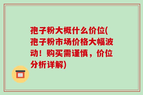 孢子粉大概什么价位(孢子粉市场价格大幅波动！购买需谨慎，价位分析详解)-第1张图片-破壁灵芝孢子粉研究指南
