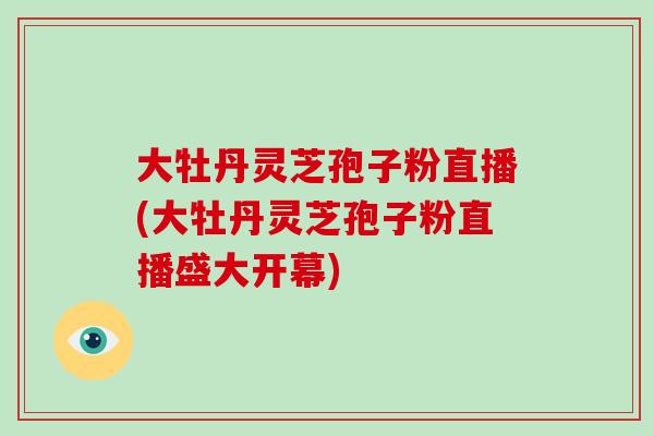 大牡丹灵芝孢子粉直播(大牡丹灵芝孢子粉直播盛大开幕)-第1张图片-破壁灵芝孢子粉研究指南 大牡丹灵芝孢子粉直播(大牡丹灵芝孢子粉直播盛大开幕)-第1张图片-破壁灵芝孢子粉研究指南