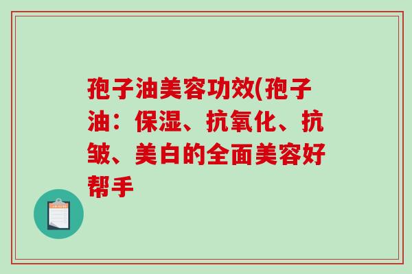 孢子油美容功效(孢子油：保湿、抗氧化、抗皱、美白的全面美容好帮手-第1张图片-破壁灵芝孢子粉研究指南