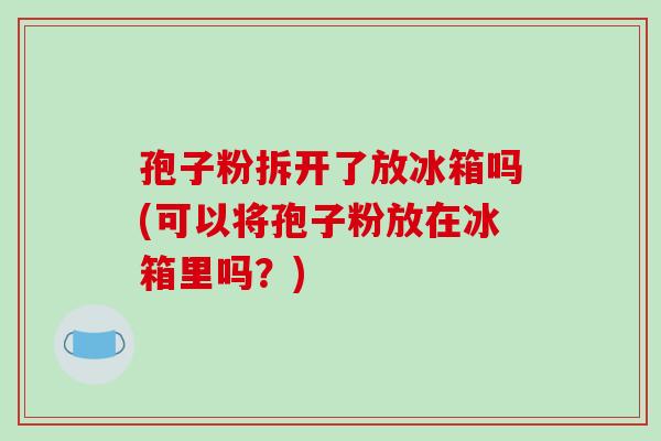 孢子粉拆开了放冰箱吗(可以将孢子粉放在冰箱里吗？)-第1张图片-破壁灵芝孢子粉研究指南