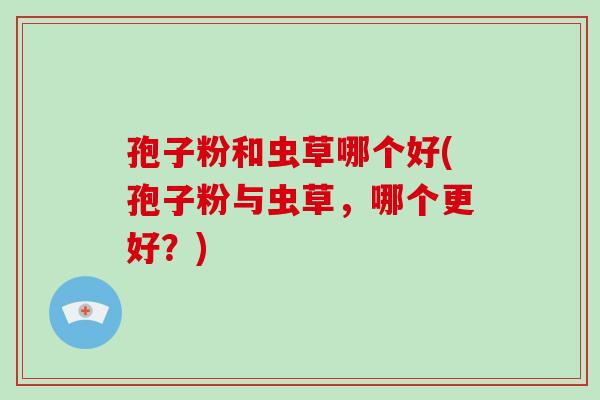孢子粉和虫草哪个好(孢子粉与虫草，哪个更好？)-第1张图片-破壁灵芝孢子粉研究指南
