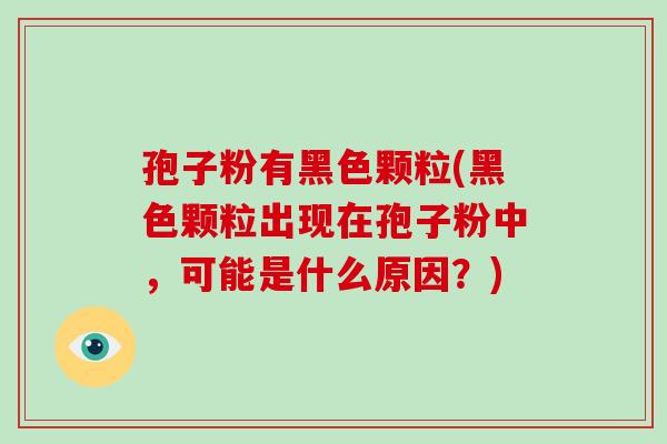 孢子粉有黑色颗粒(黑色颗粒出现在孢子粉中,可能是什么原因?)-第1张图片-破壁灵芝孢子粉研究指南 孢子粉有黑色颗粒(黑色颗粒出现在孢子粉中,可能是什么原因?)-第1张图片-破壁灵芝孢子粉研究指南