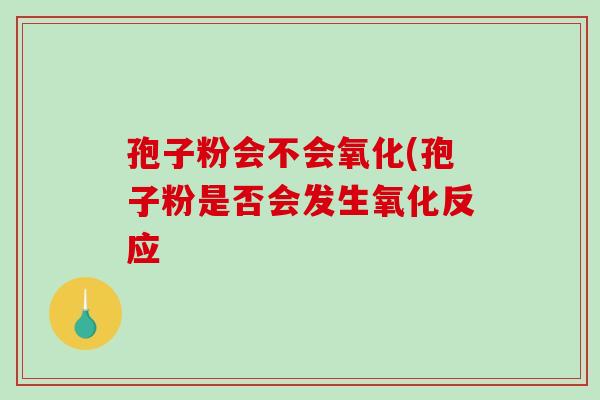 孢子粉会不会氧化(孢子粉是否会发生氧化反应-第1张图片-破壁灵芝孢子粉研究指南