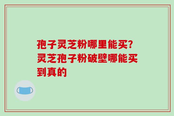 孢子灵芝粉哪里能买？灵芝孢子粉破壁哪能买到真的-第1张图片-破壁灵芝孢子粉研究指南