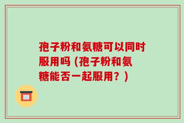 孢子粉和氨糖可以同时服用吗 (孢子粉和氨糖能否一起服用？)-第1张图片-破壁灵芝孢子粉研究指南