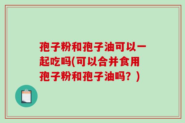 孢子粉和孢子油可以一起吃吗(可以合并食用孢子粉和孢子油吗?)-第1张图片-破壁灵芝孢子粉研究指南 孢子粉和孢子油可以一起吃吗(可以合并食用孢子粉和孢子油吗?)-第1张图片-破壁灵芝孢子粉研究指南