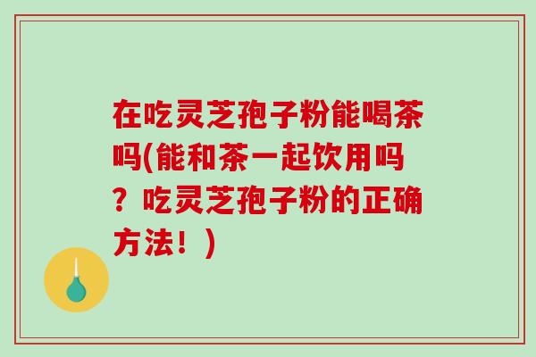 在吃灵芝孢子粉能喝茶吗(能和茶一起饮用吗？吃灵芝孢子粉的正确方法！)-第1张图片-破壁灵芝孢子粉研究指南